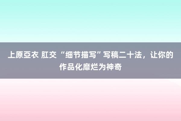 上原亞衣 肛交 “细节描写”写稿二十法，让你的作品化靡烂为神奇