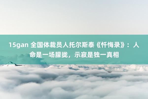 15gan 全国体裁员人托尔斯泰《忏悔录》：人命是一场朦拢，示寂是独一真相