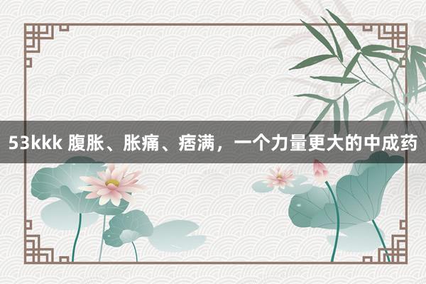 53kkk 腹胀、胀痛、痞满，一个力量更大的中成药