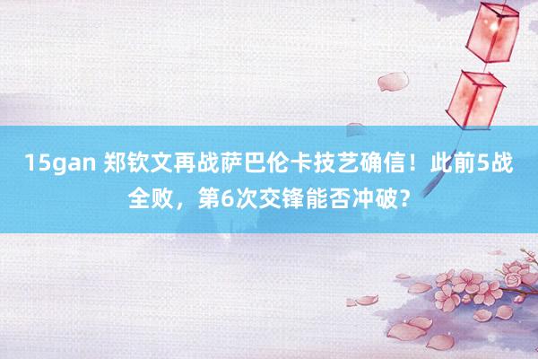15gan 郑钦文再战萨巴伦卡技艺确信！此前5战全败，第6次交锋能否冲破？